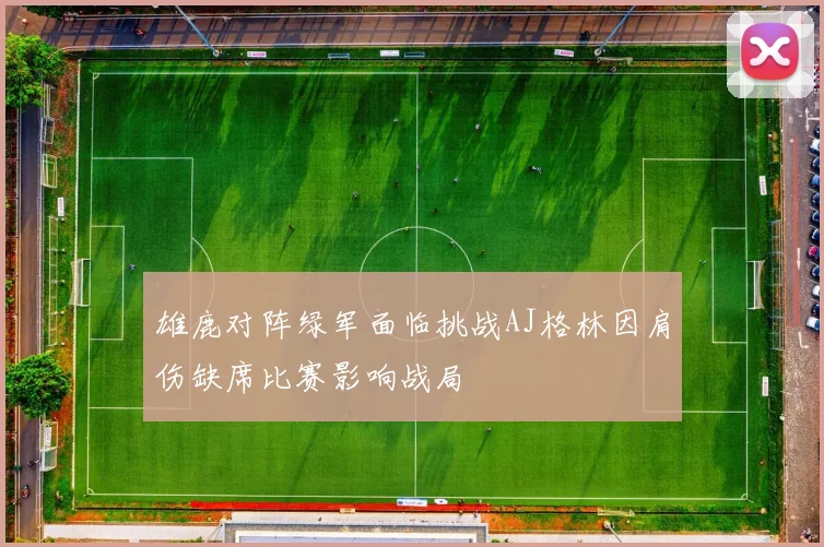 雄鹿对阵绿军面临挑战AJ格林因肩伤缺席比赛影响战局