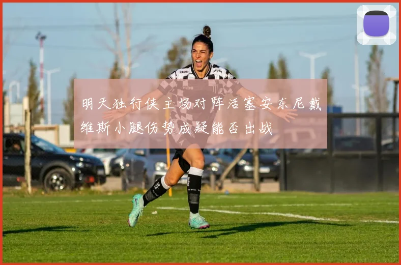 明天独行侠主场对阵活塞安东尼戴维斯小腿伤势成疑能否出战