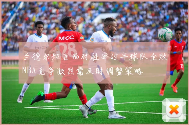 兰德尔坦言面对胜率过半球队全败NBA竞争激烈需及时调整策略