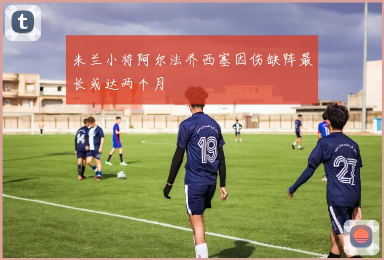 米兰小将阿尔法乔西塞因伤缺阵最长或达两个月