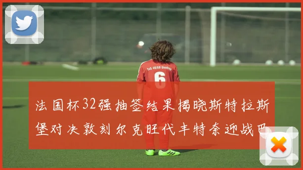 法国杯32强抽签结果揭晓斯特拉斯堡对决敦刻尔克旺代丰特奈迎战巴黎圣日耳曼