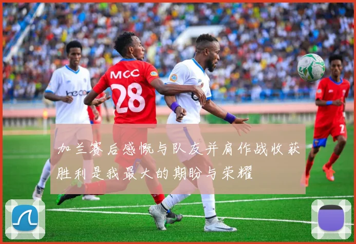 加兰赛后感慨与队友并肩作战收获胜利是我最大的期盼与荣耀
