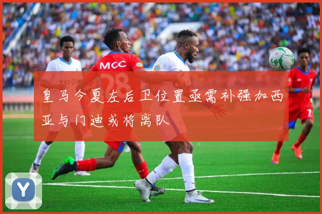 皇马今夏左后卫位置亟需补强加西亚与门迪或将离队