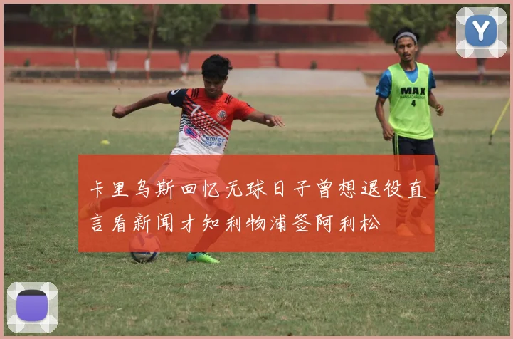 卡里乌斯回忆无球日子曾想退役直言看新闻才知利物浦签阿利松