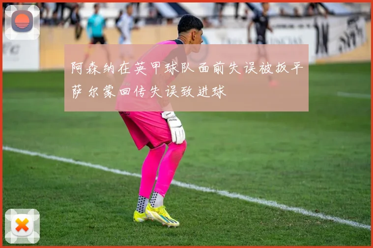 阿森纳在英甲球队面前失误被扳平萨尔蒙回传失误致进球
