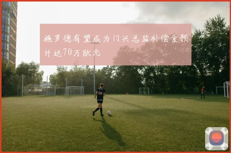 施罗德有望成为门兴总监补偿金预计达70万欧元