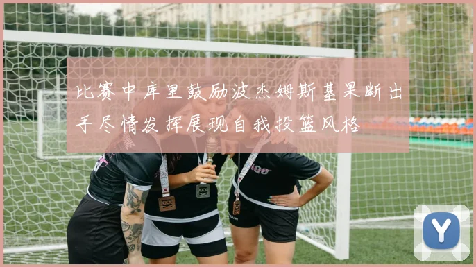 比赛中库里鼓励波杰姆斯基果断出手尽情发挥展现自我投篮风格