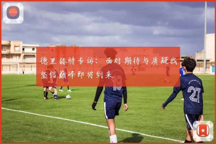 德里赫特专访：面对期待与质疑我坚信巅峰即将到来