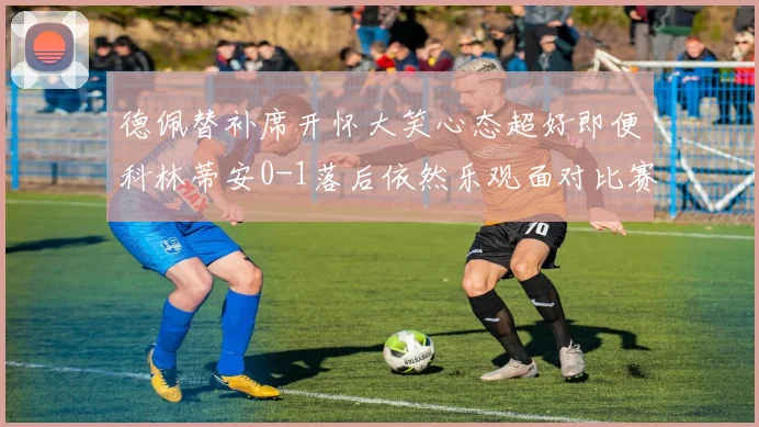 德佩替补席开怀大笑心态超好即便科林蒂安0-1落后依然乐观面对比赛