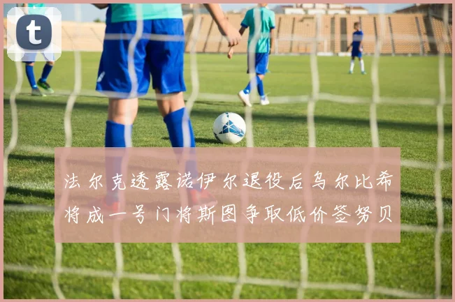 法尔克透露诺伊尔退役后乌尔比希将成一号门将斯图争取低价签努贝尔