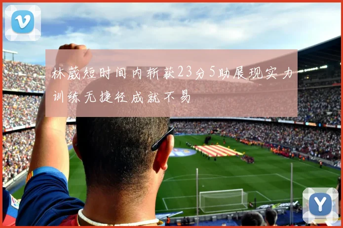 林葳短时间内斩获23分5助展现实力训练无捷径成就不易