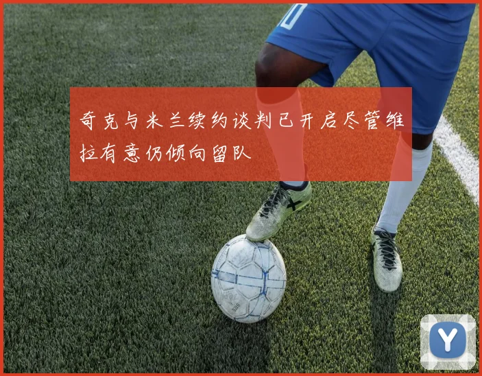 奇克与米兰续约谈判已开启尽管维拉有意仍倾向留队