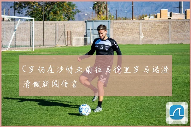 C罗仍在沙特未前往马德里罗马诺澄清假新闻传言