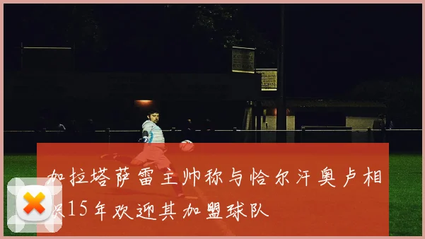 加拉塔萨雷主帅称与恰尔汗奥卢相识15年欢迎其加盟球队