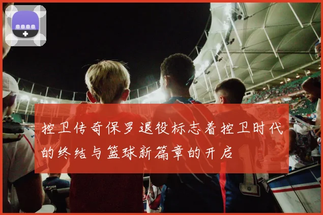 控卫传奇保罗退役标志着控卫时代的终结与篮球新篇章的开启