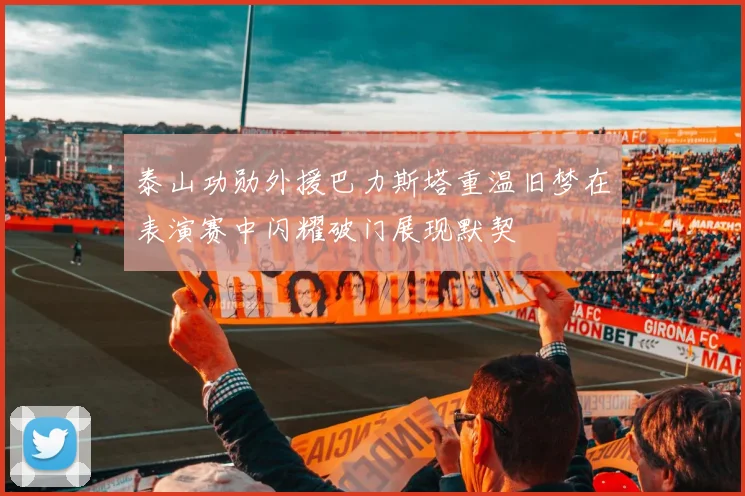 泰山功勋外援巴力斯塔重温旧梦在表演赛中闪耀破门展现默契