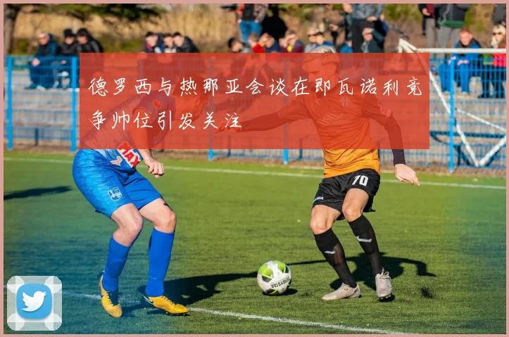 德罗西与热那亚会谈在即瓦诺利竞争帅位引发关注