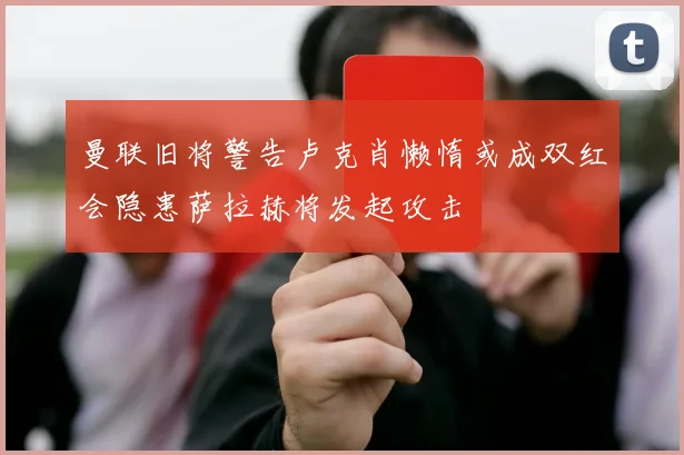 曼联旧将警告卢克肖懒惰或成双红会隐患萨拉赫将发起攻击