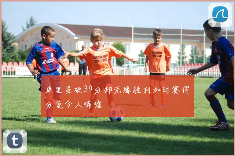 库里虽砍39分却无缘胜利加时赛得分荒令人唏嘘