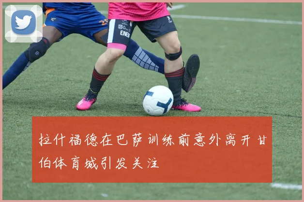 拉什福德在巴萨训练前意外离开甘伯体育城引发关注