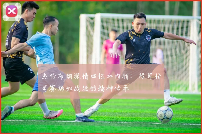 杰伦布朗深情回忆加内特：绿军传奇赛场如战场的精神传承