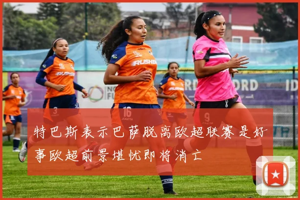 特巴斯表示巴萨脱离欧超联赛是好事欧超前景堪忧即将消亡