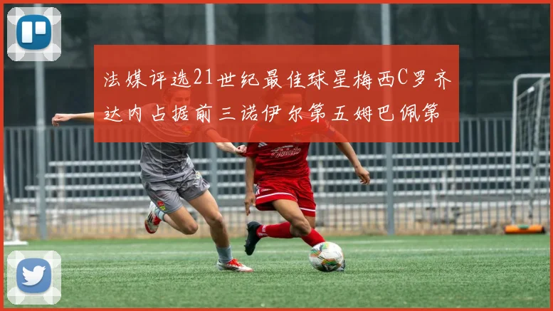 法媒评选21世纪最佳球星梅西C罗齐达内占据前三诺伊尔第五姆巴佩第十八