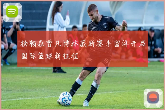 杨瀚森曾凡博林葳新赛季留洋开启国际篮球新征程