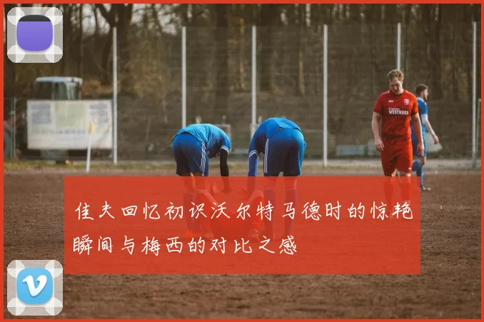 佳夫回忆初识沃尔特马德时的惊艳瞬间与梅西的对比之感