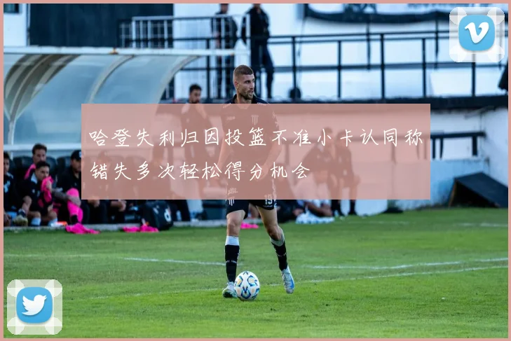 哈登失利归因投篮不准小卡认同称错失多次轻松得分机会