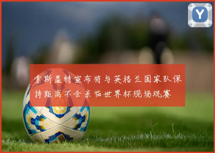 索斯盖特宣布将与英格兰国家队保持距离不会亲临世界杯现场观赛