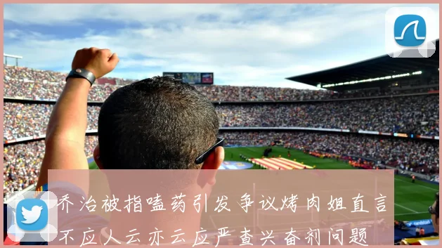 乔治被指嗑药引发争议烤肉姐直言不应人云亦云应严查兴奋剂问题