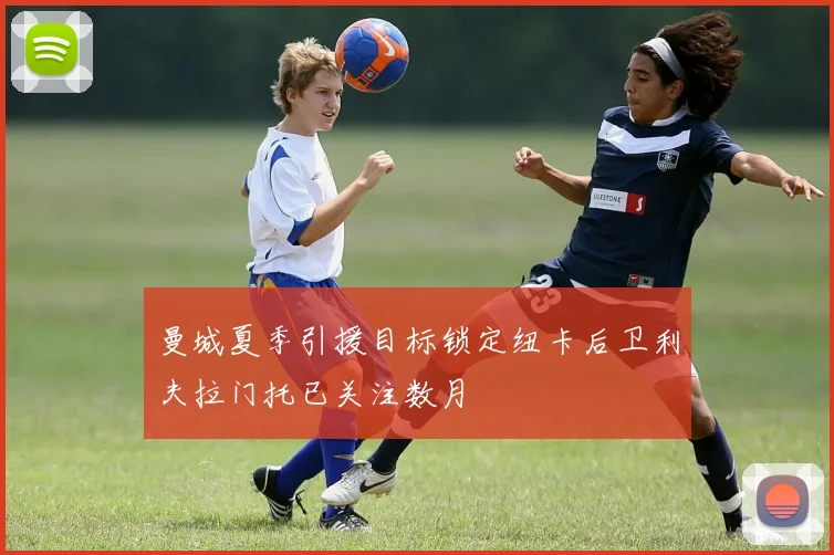 曼城夏季引援目标锁定纽卡后卫利夫拉门托已关注数月