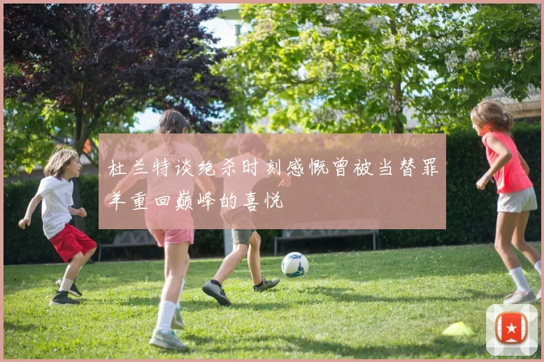 杜兰特谈绝杀时刻感慨曾被当替罪羊重回巅峰的喜悦