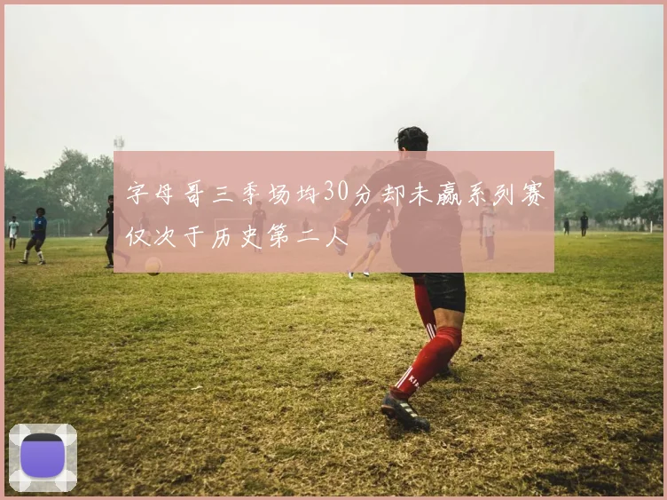 字母哥三季场均30分却未赢系列赛仅次于历史第二人