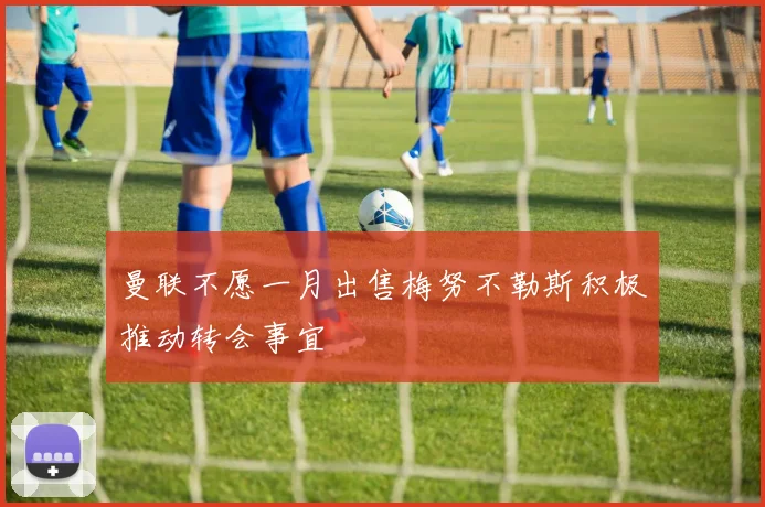 曼联不愿一月出售梅努不勒斯积极推动转会事宜