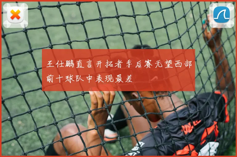 王仕鹏直言开拓者季后赛无望西部前十球队中表现最差