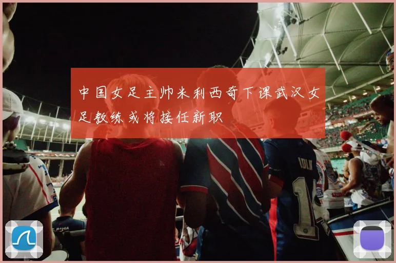 中国女足主帅米利西奇下课武汉女足教练或将接任新职