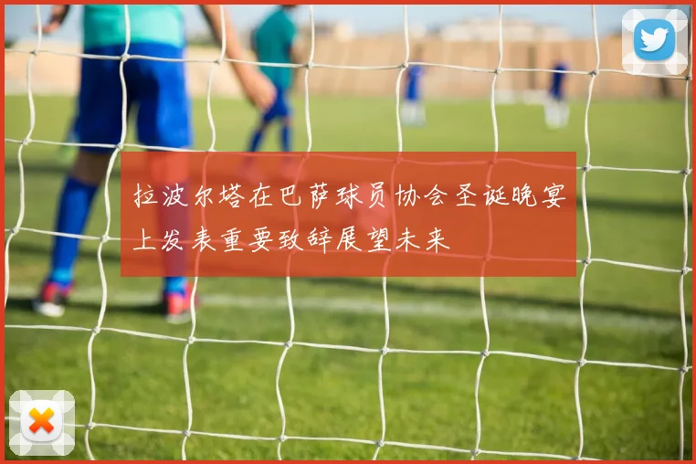 拉波尔塔在巴萨球员协会圣诞晚宴上发表重要致辞展望未来